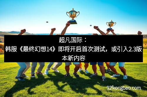 超凡国际：韩服《最终幻想14》即将开启首次测试，或引入2.3版本新内容